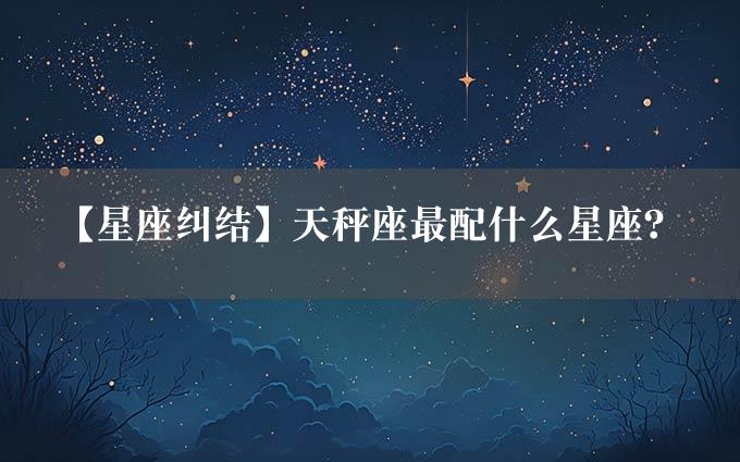 【星座纠结】天秤座最配什么星座？